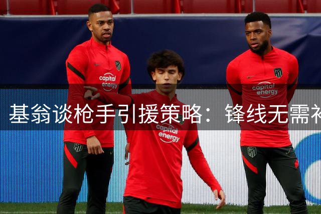 基翁谈枪手引援策略：锋线无需补强 右后卫或成重点