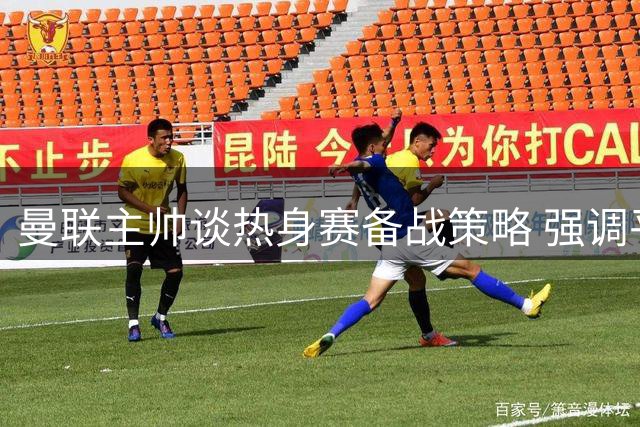 曼联主帅谈热身赛备战策略 强调平衡阵容重要性