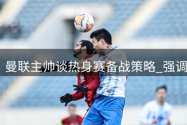 曼联主帅谈热身赛备战策略 强调平衡阵容重要性