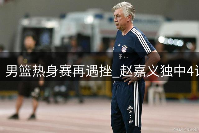 男篮热身赛再遇挫 赵嘉义独中4记三分难救主