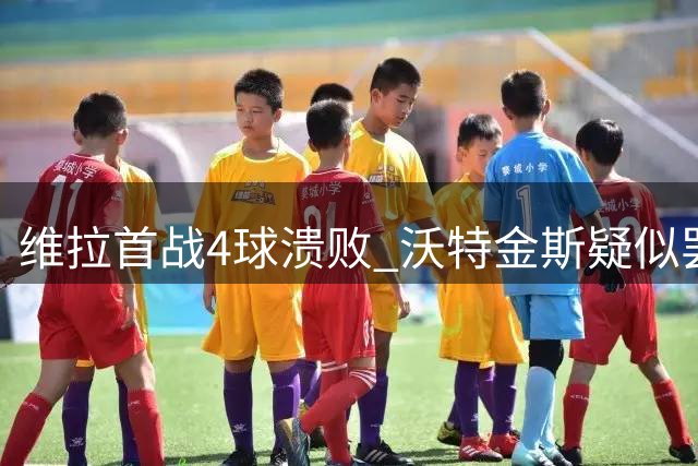 维拉首战4球溃败 沃特金斯疑似罢训引爆更衣室危机