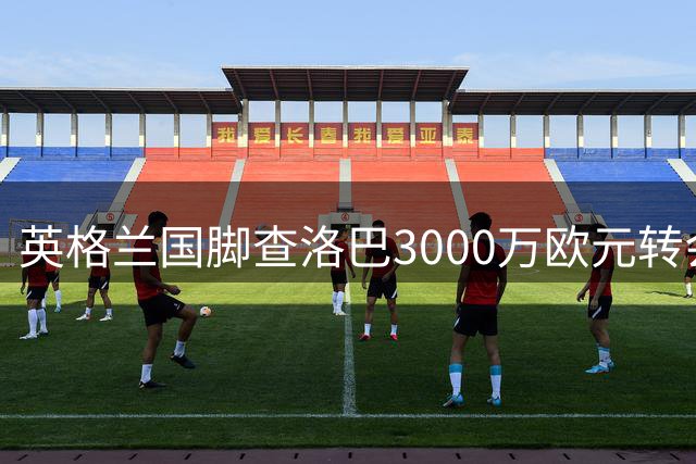 英格兰国脚查洛巴3000万欧元转会科莫 签约六年锁定后防核心