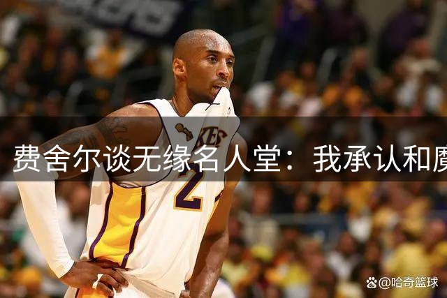 费舍尔谈无缘名人堂：我承认和魔术师之间存在差距