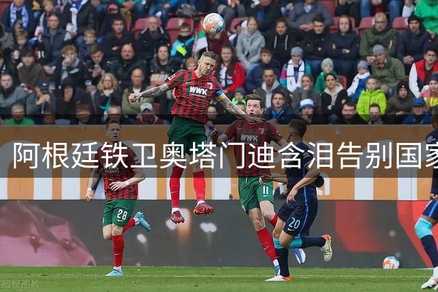 阿根廷铁卫奥塔门迪含泪告别国家队 17载蓝白生涯铸就传奇
