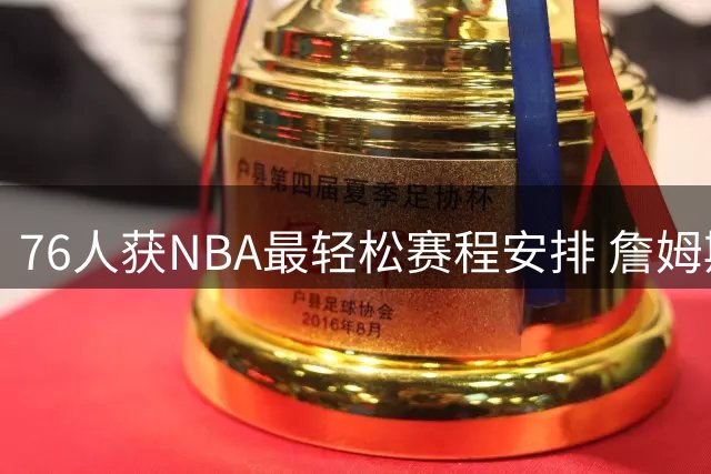 76人获NBA最轻松赛程安排 詹姆斯恩比德将受益
