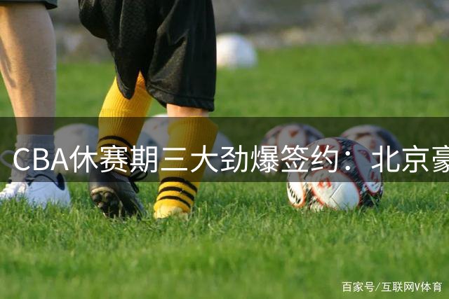 CBA休赛期三大劲爆签约：北京豪组冠军阵容 同曦顶薪锁未来核心